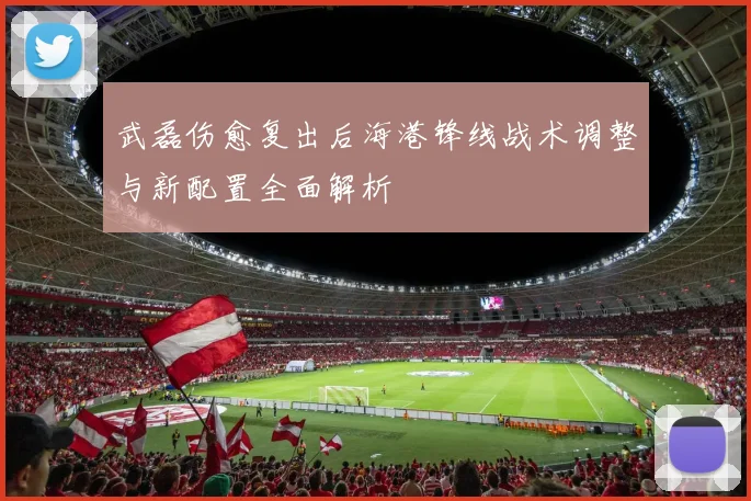 武磊伤愈复出后海港锋线战术调整与新配置全面解析
