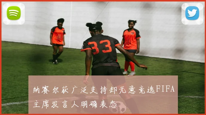 纳赛尔获广泛支持却无意竞选FIFA主席发言人明确表态
