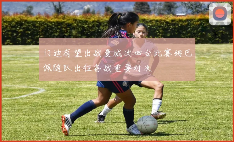 门迪有望出战曼城次回合比赛姆巴佩随队出征备战重要对决