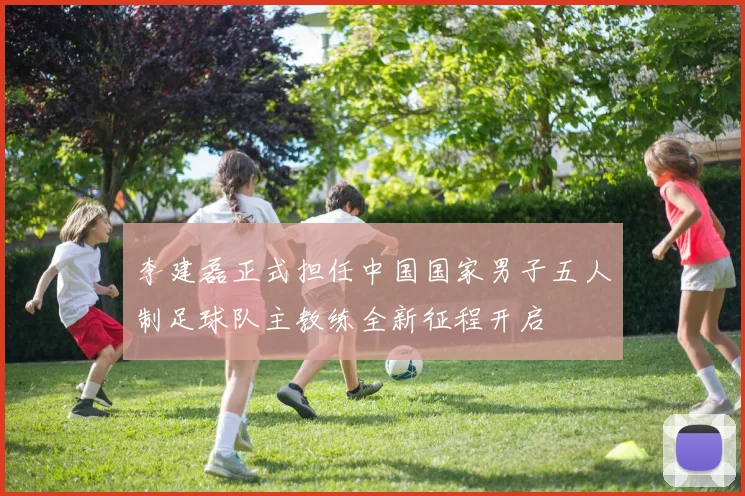 李建磊正式担任中国国家男子五人制足球队主教练全新征程开启