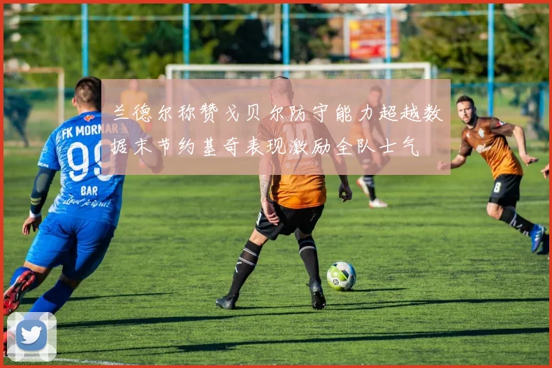 兰德尔称赞戈贝尔防守能力超越数据末节约基奇表现激励全队士气