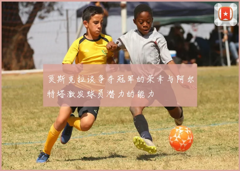 莫斯克拉谈争夺冠军的荣幸与阿尔特塔激发球员潜力的能力